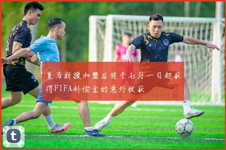 皇马新援加盟后将于七月一日起获得FIFA补偿金的意外收获