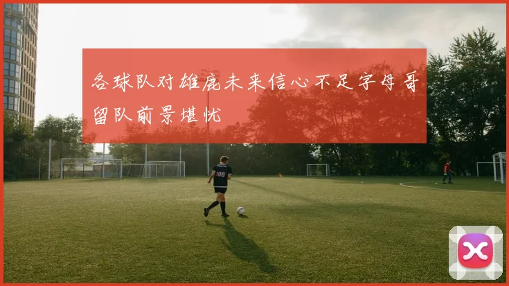 各球队对雄鹿未来信心不足字母哥留队前景堪忧