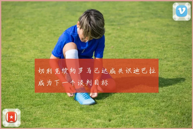 切利克续约罗马已达成共识迪巴拉成为下一个谈判目标