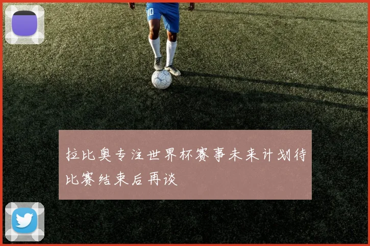 拉比奥专注世界杯赛事未来计划待比赛结束后再谈
