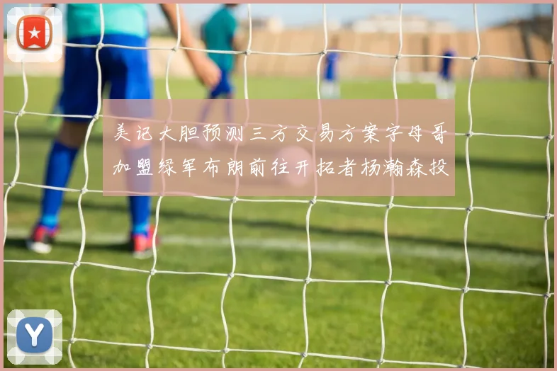 美记大胆预测三方交易方案字母哥加盟绿军布朗前往开拓者杨瀚森投奔雄鹿
