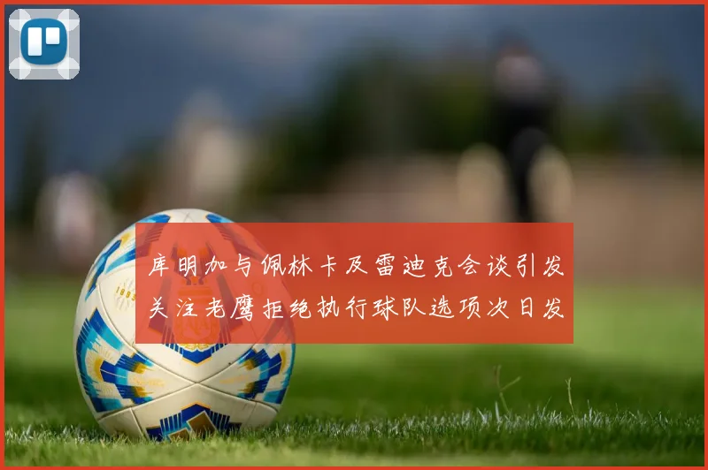 库明加与佩林卡及雷迪克会谈引发关注老鹰拒绝执行球队选项次日发生