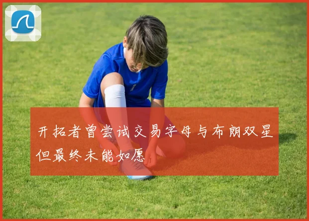 开拓者曾尝试交易字母与布朗双星但最终未能如愿