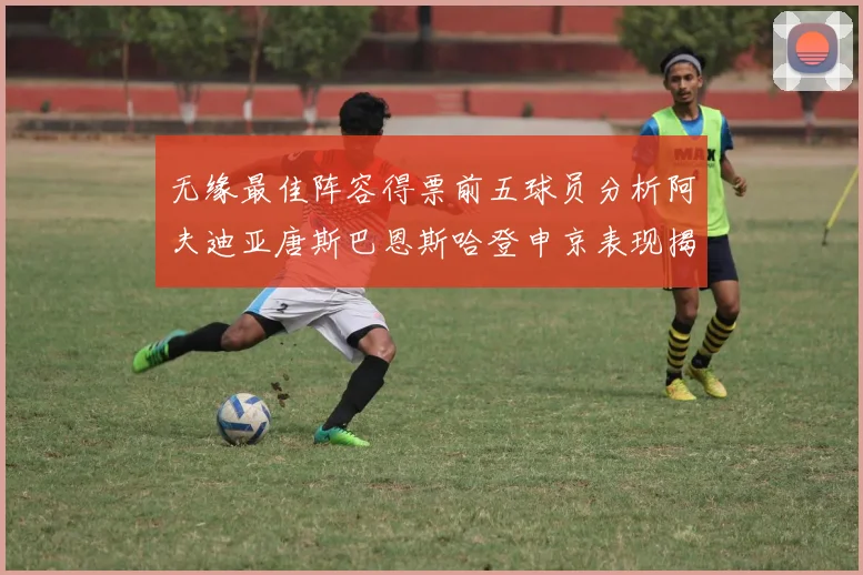 无缘最佳阵容得票前五球员分析阿夫迪亚唐斯巴恩斯哈登申京表现揭秘