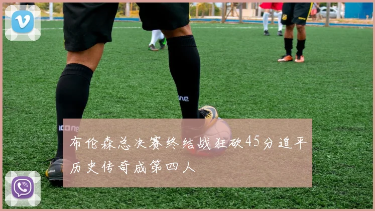 布伦森总决赛终结战狂砍45分追平历史传奇成第四人