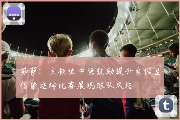 茹萨：主教练中场鼓励提升自信坚信能逆转比赛展现球队风格