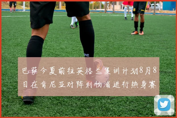 巴萨今夏前往英格兰集训计划8月8日在肯尼亚对阵利物浦进行热身赛