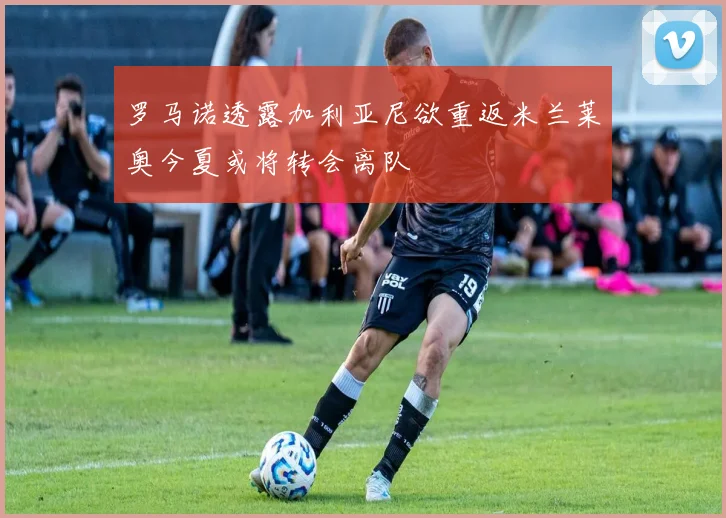 罗马诺透露加利亚尼欲重返米兰莱奥今夏或将转会离队