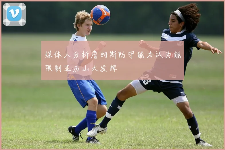 媒体人分析詹姆斯防守能力认为能限制亚历山大发挥