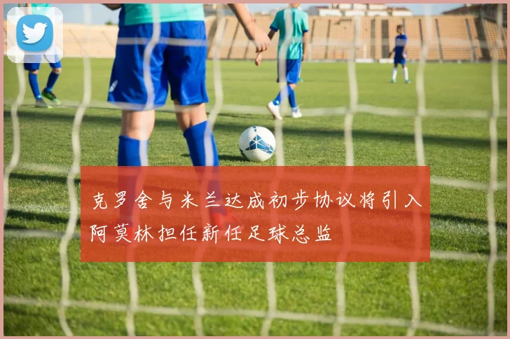 克罗舍与米兰达成初步协议将引入阿莫林担任新任足球总监