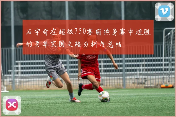 石宇奇在超级750赛前热身赛中连胜的男单突围之路分析与总结