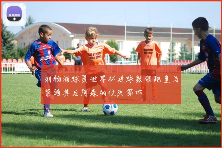 利物浦球员世界杯进球数领跑皇马紧随其后阿森纳位列第四