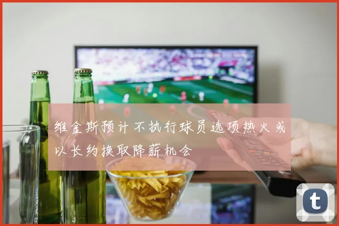 维金斯预计不执行球员选项热火或以长约换取降薪机会