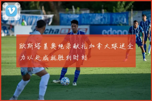 欧斯塔基奥绝杀献礼加拿大球迷全力以赴成就胜利时刻