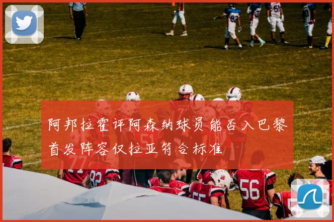 阿邦拉霍评阿森纳球员能否入巴黎首发阵容仅拉亚符合标准